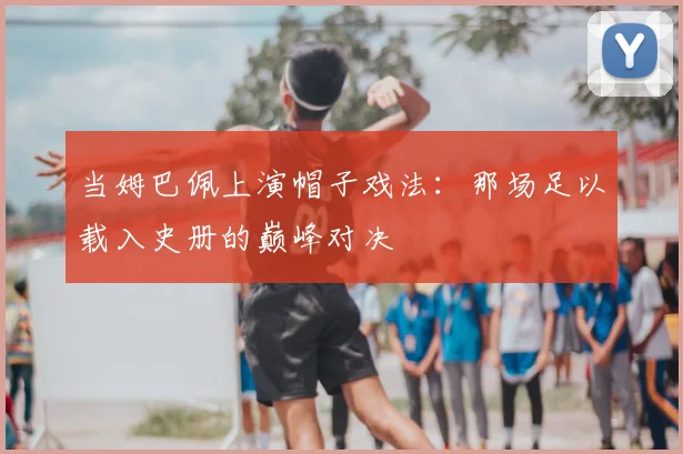 当姆巴佩上演帽子戏法:那场足以载入史册的巅峰对决