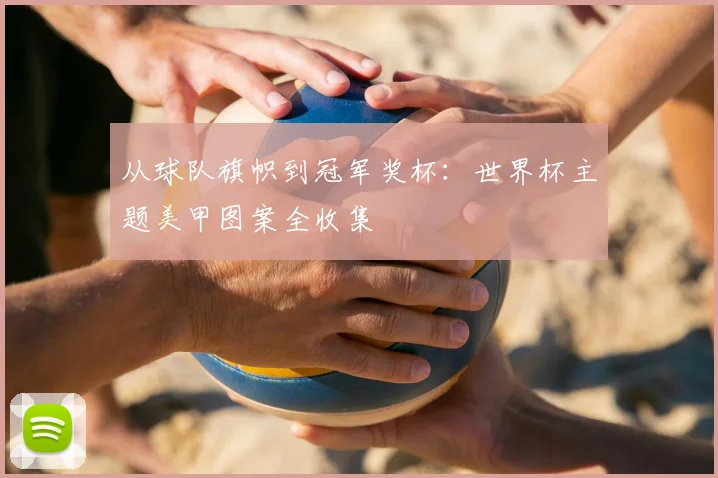从球队旗帜到冠军奖杯：世界杯主题美甲图案全收集