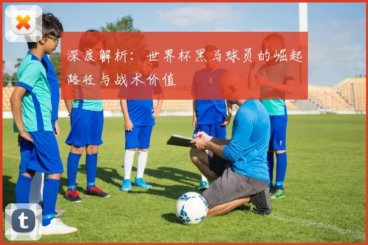 深度解析：世界杯黑马球员的崛起路径与战术价值