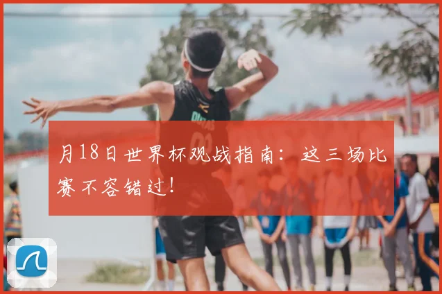 月18日世界杯观战指南:这三场比赛不容错过!