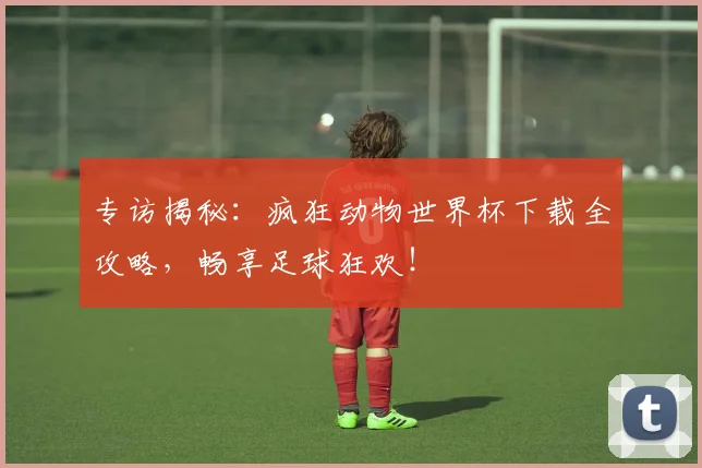 专访揭秘:疯狂动物世界杯下载全攻略,畅享足球狂欢!