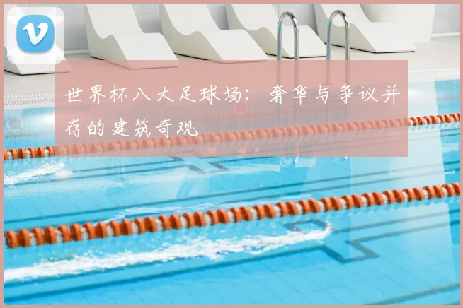 世界杯八大足球场:奢华与争议并存的建筑奇观