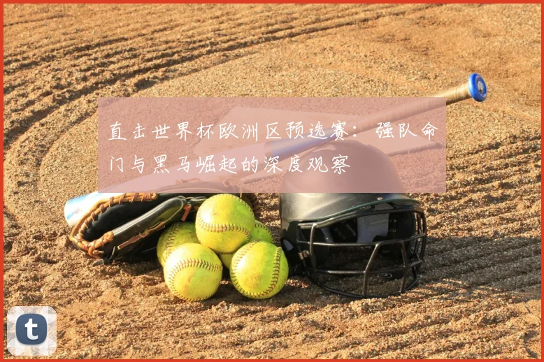 直击世界杯欧洲区预选赛:强队命门与黑马崛起的深度观察