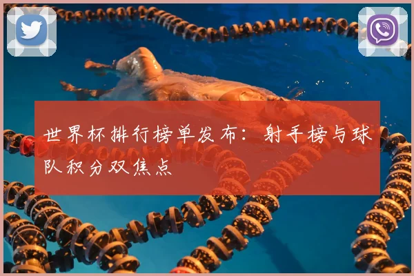 世界杯排行榜单发布：射手榜与球队积分双焦点