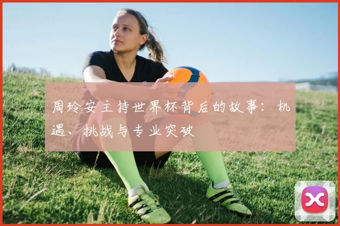 周玲安主持世界杯背后的故事:机遇、挑战与专业突破