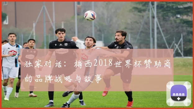 独家对话：梅西2018世界杯赞助商的品牌战略与故事