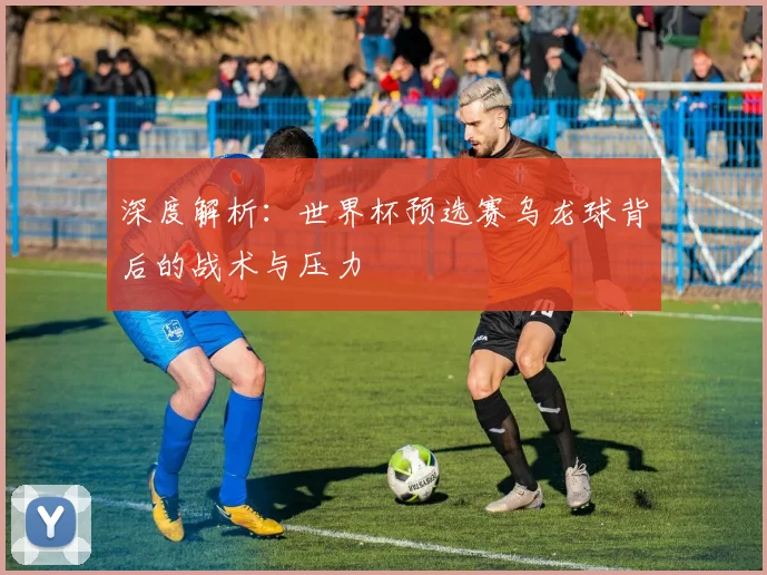 深度解析：世界杯预选赛乌龙球背后的战术与压力
