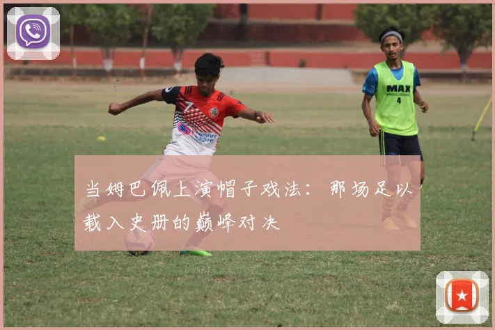 当姆巴佩上演帽子戏法:那场足以载入史册的巅峰对决