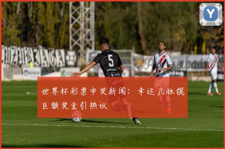 世界杯彩票中奖新闻:幸运儿独揽巨额奖金引热议