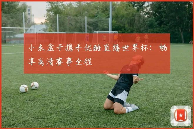 小米盒子携手优酷直播世界杯:畅享高清赛事全程