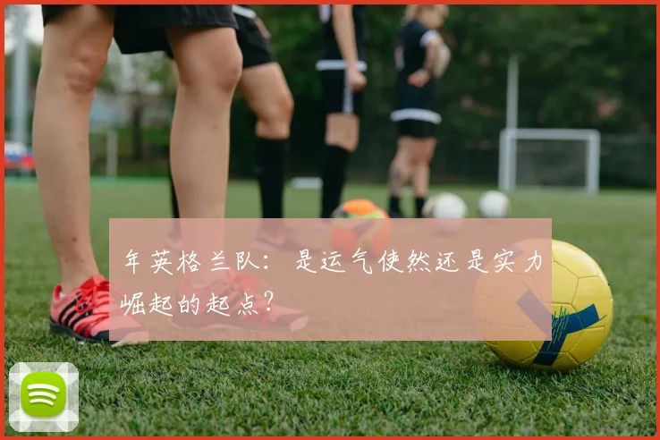 年英格兰队：是运气使然还是实力崛起的起点？