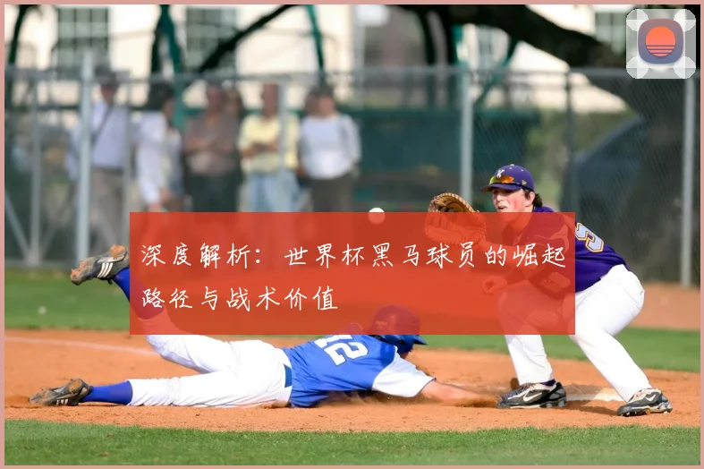 深度解析：世界杯黑马球员的崛起路径与战术价值