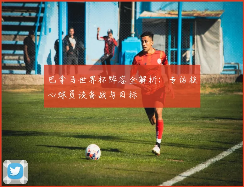 巴拿马世界杯阵容全解析：专访核心球员谈备战与目标